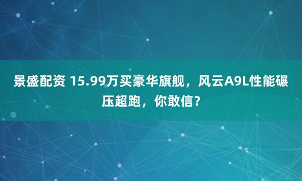 景盛配资 15.99万买豪华旗舰，风云A9L性能碾压超跑，你敢信？