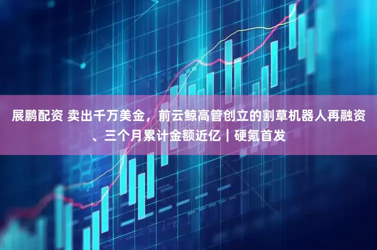 展鹏配资 卖出千万美金，前云鲸高管创立的割草机器人再融资、三个月累计金额近亿｜硬氪首发