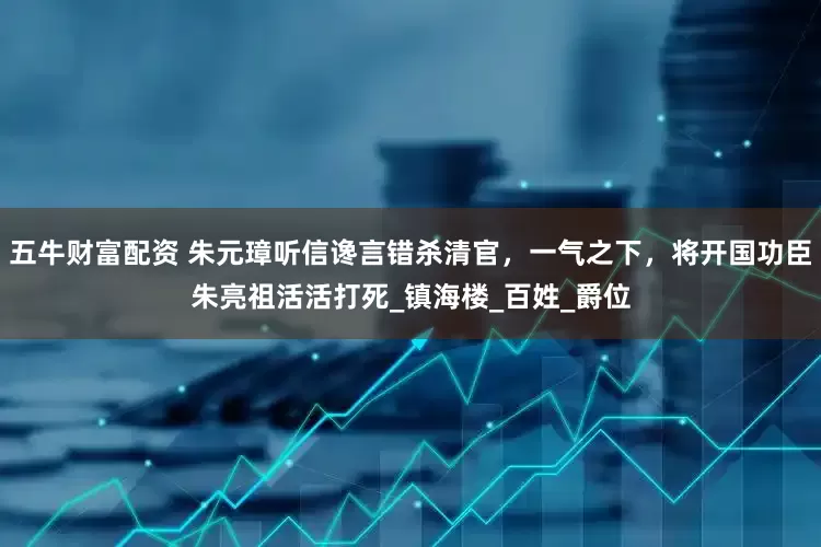 五牛财富配资 朱元璋听信谗言错杀清官，一气之下，将开国功臣朱亮祖活活打死_镇海楼_百姓_爵位