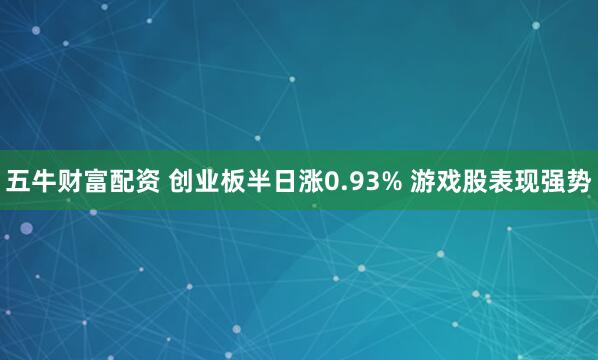 五牛财富配资 创业板半日涨0.93% 游戏股表现强势