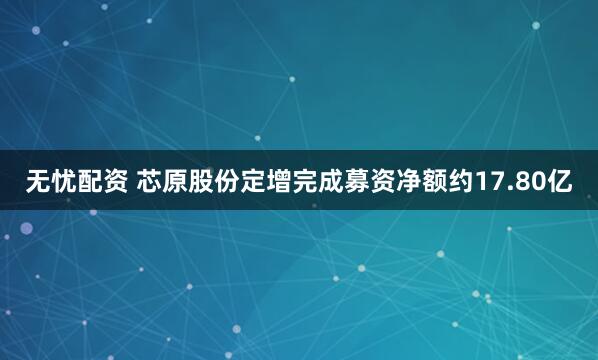 无忧配资 芯原股份定增完成募资净额约17.80亿
