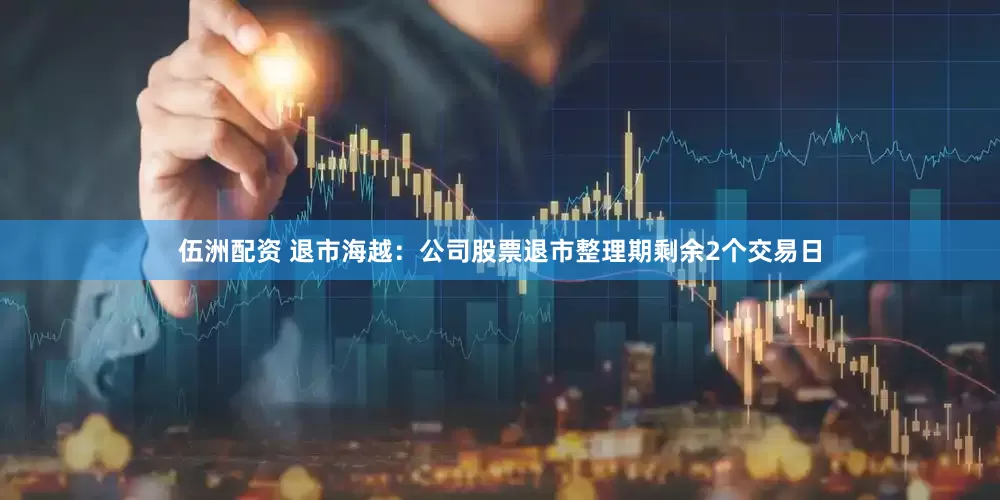 伍洲配资 退市海越：公司股票退市整理期剩余2个交易日