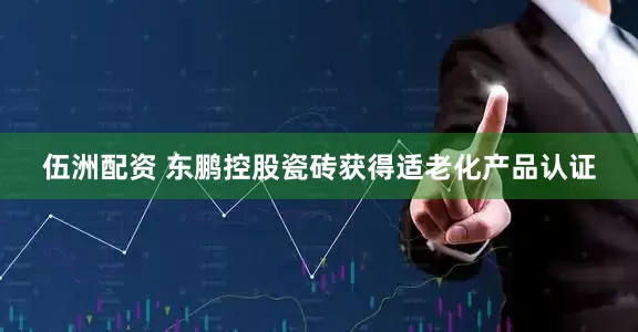 伍洲配资 东鹏控股瓷砖获得适老化产品认证