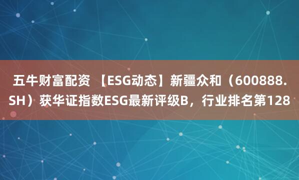 五牛财富配资 【ESG动态】新疆众和（600888.SH）获华证指数ESG最新评级B，行业排名第128