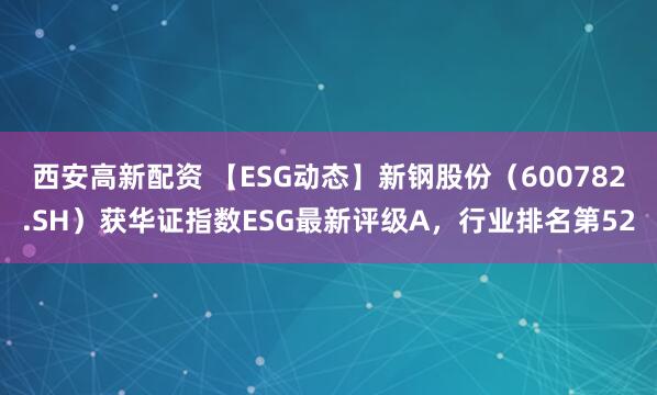西安高新配资 【ESG动态】新钢股份（600782.SH）获华证指数ESG最新评级A，行业排名第52