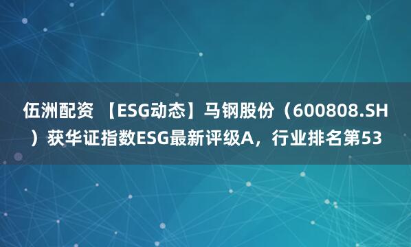 伍洲配资 【ESG动态】马钢股份（600808.SH）获华证指数ESG最新评级A，行业排名第53