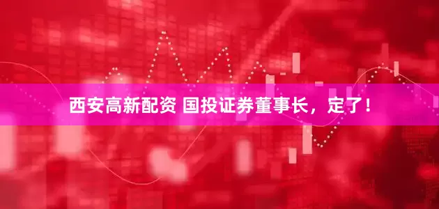 西安高新配资 国投证券董事长，定了！