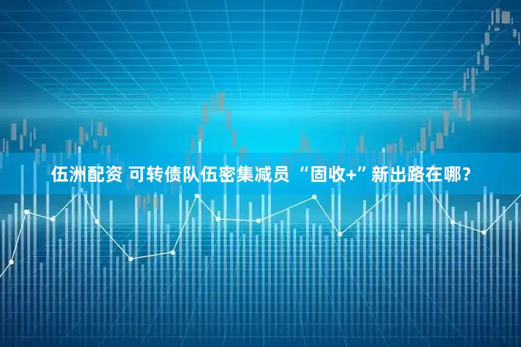 伍洲配资 可转债队伍密集减员 “固收+”新出路在哪？