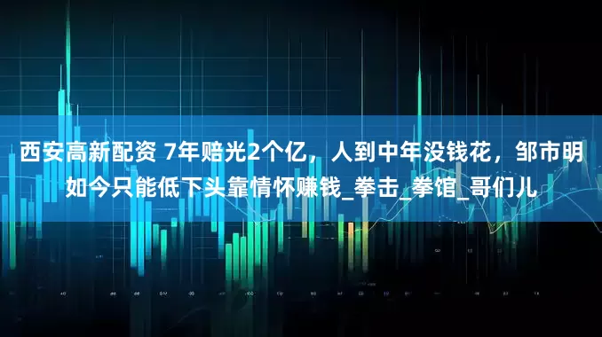 西安高新配资 7年赔光2个亿，人到中年没钱花，邹市明如今只能低下头靠情怀赚钱_拳击_拳馆_哥们儿