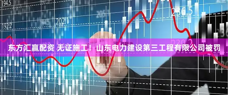 东方汇赢配资 无证施工！山东电力建设第三工程有限公司被罚