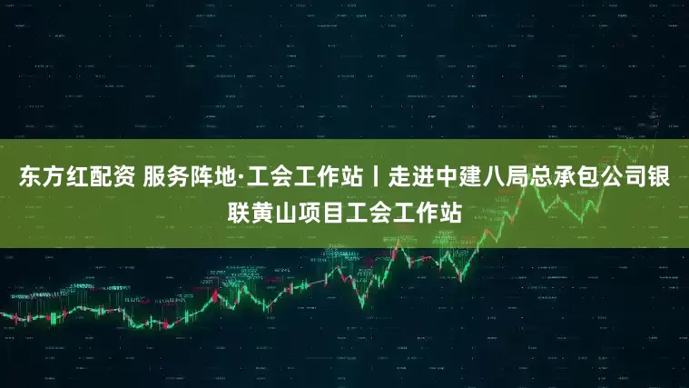 东方红配资 服务阵地·工会工作站丨走进中建八局总承包公司银联黄山项目工会工作站