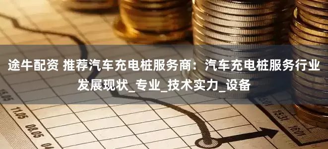 途牛配资 推荐汽车充电桩服务商：汽车充电桩服务行业发展现状_专业_技术实力_设备