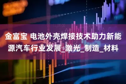 金富宝 电池外壳焊接技术助力新能源汽车行业发展_激光_制造_材料