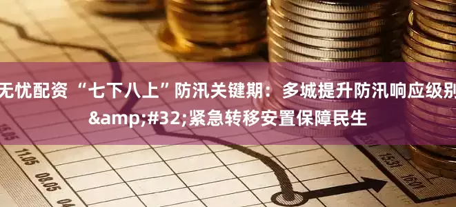 无忧配资 “七下八上”防汛关键期：多城提升防汛响应级别&#32;紧急转移安置保障民生