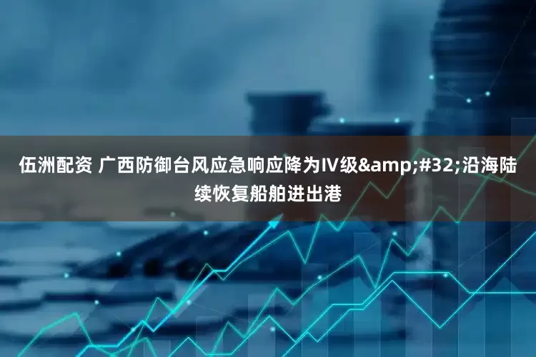 伍洲配资 广西防御台风应急响应降为Ⅳ级&#32;沿海陆续恢复船舶进出港