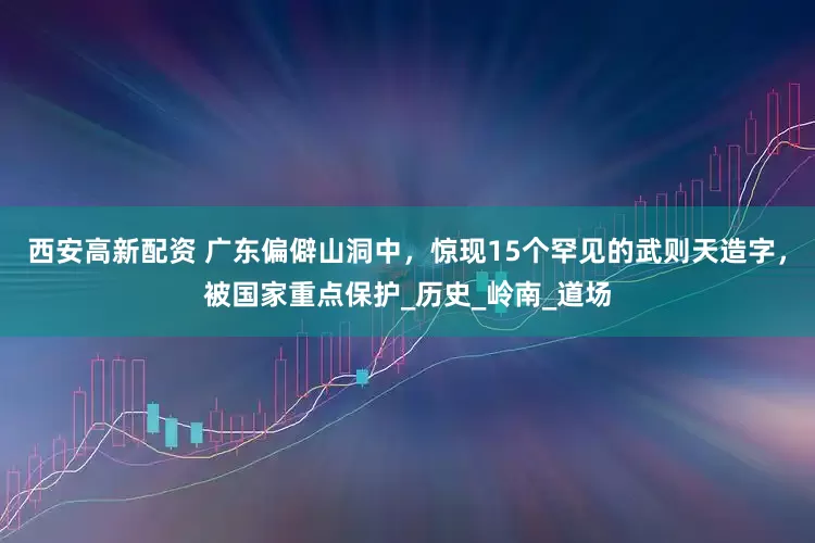 西安高新配资 广东偏僻山洞中，惊现15个罕见的武则天造字，被国家重点保护_历史_岭南_道场