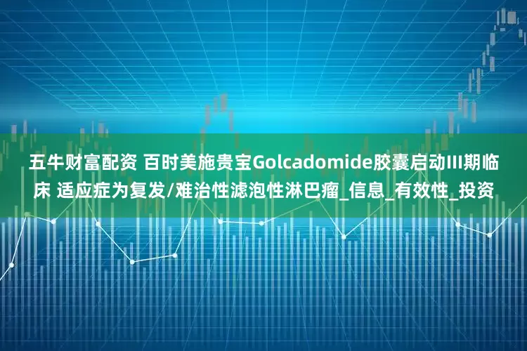 五牛财富配资 百时美施贵宝Golcadomide胶囊启动III期临床 适应症为复发/难治性滤泡性淋巴瘤_信息_有效性_投资
