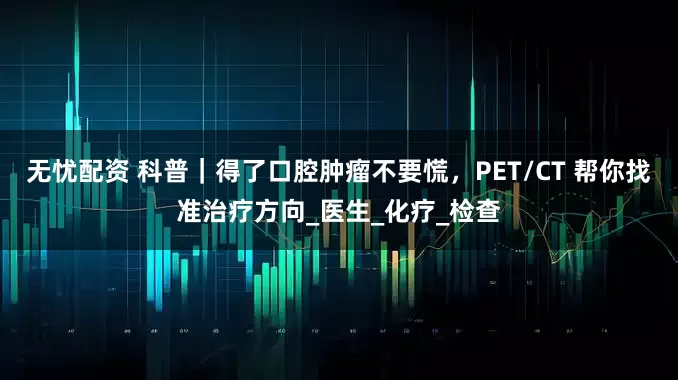 无忧配资 科普｜得了口腔肿瘤不要慌，PET/CT 帮你找准治疗方向_医生_化疗_检查
