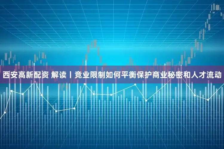 西安高新配资 解读丨竞业限制如何平衡保护商业秘密和人才流动