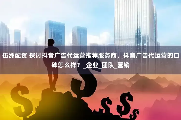伍洲配资 探讨抖音广告代运营推荐服务商，抖音广告代运营的口碑怎么样？_企业_团队_营销