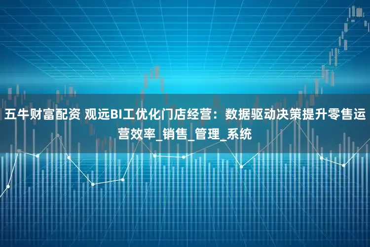 五牛财富配资 观远BI工优化门店经营：数据驱动决策提升零售运营效率_销售_管理_系统