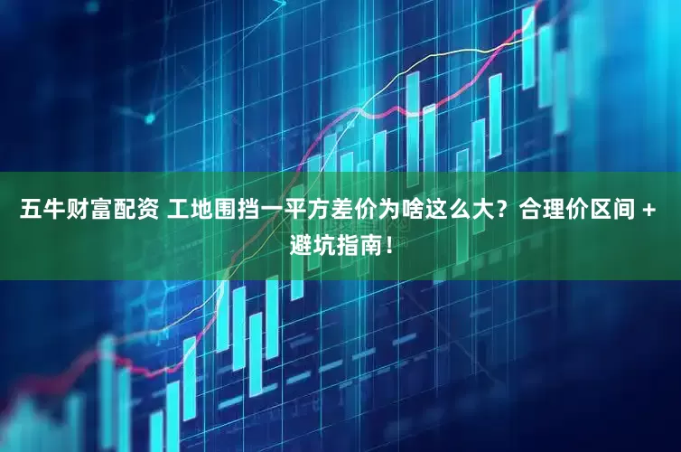 五牛财富配资 工地围挡一平方差价为啥这么大？合理价区间 + 避坑指南！