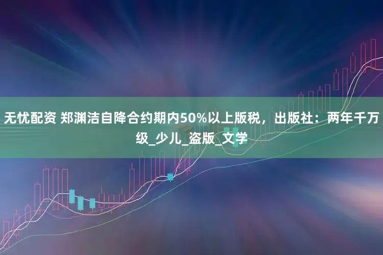 无忧配资 郑渊洁自降合约期内50%以上版税，出版社：两年千万级_少儿_盗版_文学