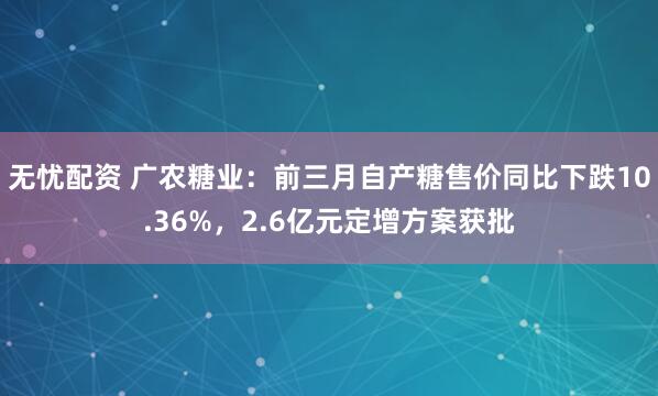 无忧配资 广农糖业:前三月自产糖售价同比下跌10.36%,2.6亿元定增方案获批