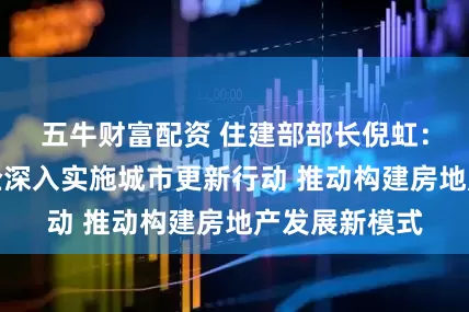 五牛财富配资 住建部部长倪虹:希望国资央企深入实施城市更新行动 推动构建房地产发展新模式