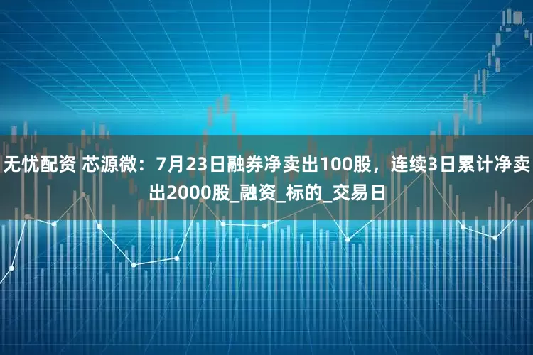 无忧配资 芯源微:7月23日融券净卖出100股,连续3日累计净卖出2000股_融资_标的_交易日