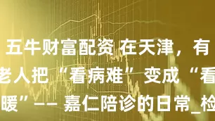 五牛财富配资 在天津，有群人正帮老人把 “看病难” 变成 “看病暖”—— 嘉仁陪诊的日常_检查_轮椅_小陈