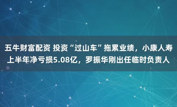 五牛财富配资 投资“过山车”拖累业绩，小康人寿上半年净亏损5.08亿，罗振华刚出任临时负责人
