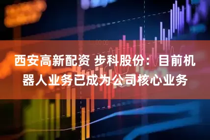 西安高新配资 步科股份：目前机器人业务已成为公司核心业务